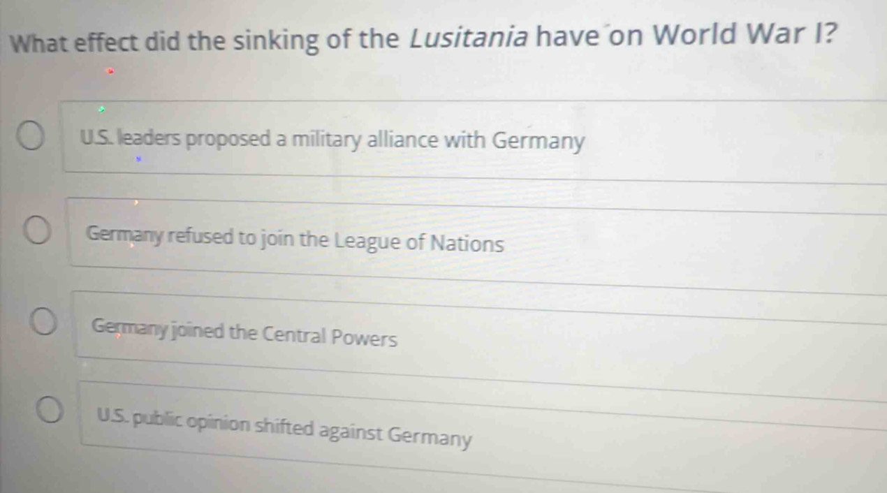 What effect did the sinking of the Lusitania have on World War I?
U.S. leaders proposed a military alliance with Germany
Germany refused to join the League of Nations
Germany joined the Central Powers
U.S. public opinion shifted against Germany