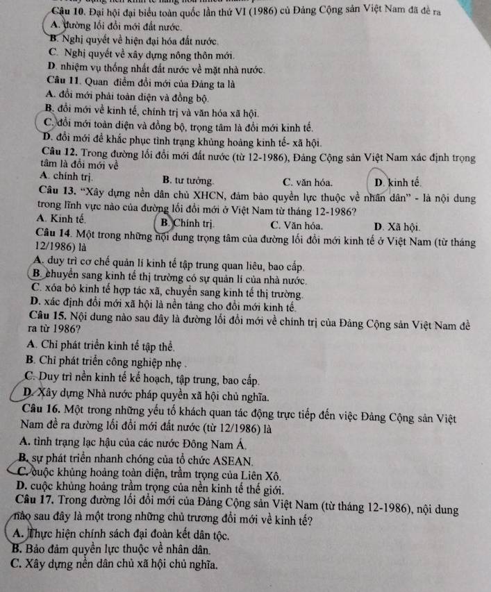 Cậu 10. Đại hội đại biểu toàn quốc lần thứ VI (1986) củ Đảng Cộng sản Việt Nam đã đề ra
A. đường lối đổi mới đất nước.
B. Nghị quyết về hiện đại hóa đất nước
C. Nghị quyết về xây dựng nông thôn mới.
D. nhiệm vụ thống nhất đất nước về mặt nhà nước.
Cầu 11. Quan điểm đồi mới của Đảng ta là
A. đổi mới phải toàn diện và đồng bộ.
B đổi mới về kinh tế, chính trị và văn hóa xã hội.
C. đổi mới toàn diện và đồng bộ, trọng tâm là đồi mới kinh tế.
D. đổi mới đề khắc phục tình trạng khủng hoảng kinh tế- xã hội.
Câu 12. Trong đường lối đổi mới đất nước (từ 12-1986), Đảng Cộng sản Việt Nam xác định trọng
tâm là đổi mới về
A. chính trj. B. tư tưởng. C. văn hóa. D. kinh tế.
Câu 13. “Xây dựng nền dân chủ XHCN, đảm bảo quyền lực thuộc về nhân dân” - là nội dung
trong lĩnh vực nào của đường lối đổi mới ở Việt Nam từ tháng 12-1986?
A. Kinh tế. B. Chính trị C. Văn hóa. D. Xã hội.
Câu 14. Một trong những nội dung trọng tâm của đường lối đổi mới kinh tế ở Việt Nam (từ tháng
12/1986) là
A. duy trì cơ chế quản lí kinh tế tập trung quan liêu, bao cấp.
B. chuyển sang kinh tế thị trường có sự quản lí của nhà nước.
C. xóa bỏ kinh tế hợp tác xã, chuyển sang kinh tế thị trường.
D. xác định đổi mới xã hội là nền tảng cho đổi mới kinh tế.
Câu 15. Nội dung nào sau đây là đường lối đổi mới về chính trị của Đảng Cộng sản Việt Nam đề
ra từ 1986?
A. Chỉ phát triển kinh tế tập thể.
B. Chỉ phát triển công nghiệp nhẹ .
C. Duy trì nền kinh tế kế hoạch, tập trung, bao cấp.
D. Xây dựng Nhà nước pháp quyền xã hội chủ nghĩa.
Câu 16. Một trong những yếu tố khách quan tác động trực tiếp đến việc Đảng Cộng sản Việt
Nam đề ra đường lối đổi mới đất nước (từ 12/1986) là
A. tình trạng lạc hậu của các nước Đông Nam Á,
B sự phát triển nhanh chóng của tổ chức ASEAN.
C. cuộc khủng hoảng toàn diện, trầm trọng của Liên Xô.
D. cuộc khủng hoảng trầm trọng của nền kinh tế thế giới.
Câu 17, Trong đường lối đổi mới của Đảng Cộng sản Việt Nam (từ tháng 12-1986), nội dung
nào sau đây là một trong những chủ trương đổi mới về kinh tế?
A. Thực hiện chính sách đại đoàn kết dân tộc.
B Bảo đảm quyền lực thuộc về nhân dân.
C. Xây dựng nền dân chủ xã hội chủ nghĩa.