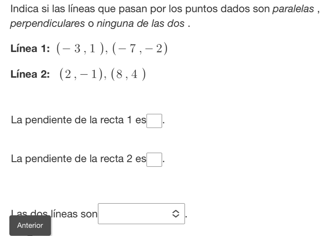 Indica si las líneas que pasan por los puntos dados son paralelas , 
perpendiculares o ninguna de las dos . 
Línea 1: (-3,1), (-7,-2)
Línea 2: (2,-1),(8,4)
La pendiente de la recta 1 es .□ . 
La pendiente de la recta 2 es □ . 
Las dos líneas son 
Anterior