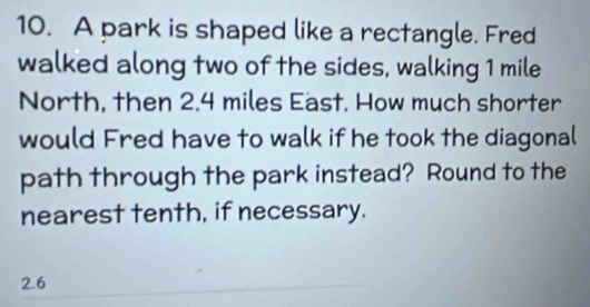 A park is shaped like a rectangle. Fred 
walked along two of the sides, walking 1 mile
North, then 2.4 miles East. How much shorter 
would Fred have to walk if he took the diagonal 
path through the park instead? Round to the 
nearest tenth, if necessary.
2.6