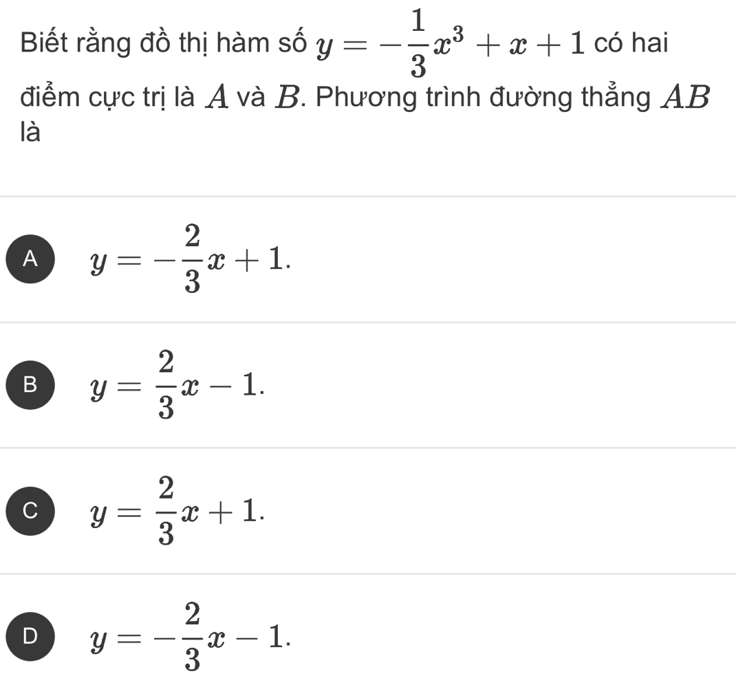 Biết rằng đồ thị hàm số y=- 1/3 x^3+x+1 có hai
điểm cực trị là A và B. Phương trình đường thẳng AB
là
A y=- 2/3 x+1.
B y= 2/3 x-1.
C y= 2/3 x+1.
D y=- 2/3 x-1.