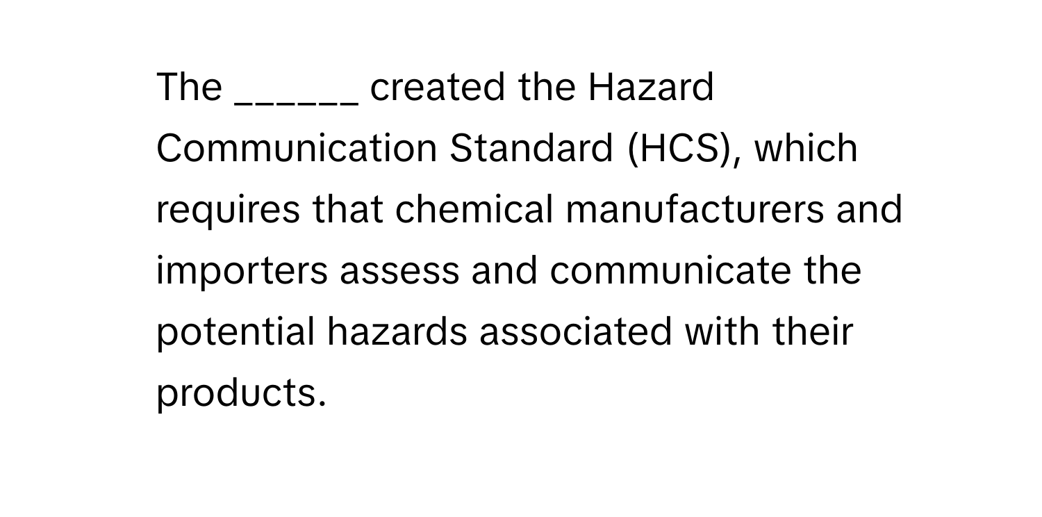 The ______ created the Hazard Communication Standard (HCS), which requires that chemical manufacturers and importers assess and communicate the potential hazards associated with their products.