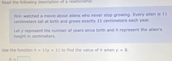 Read the following description of a relationship: 
Finn watched a movie about aliens who never stop growing. Every alien is 11
centimeters tall at birth and grows exactly 11 centimeters each year. 
Let y represent the number of years since birth and h represent the alien's 
height in centimeters. 
Use the function h=11y+11 to find the value of h when y=8.
h=□