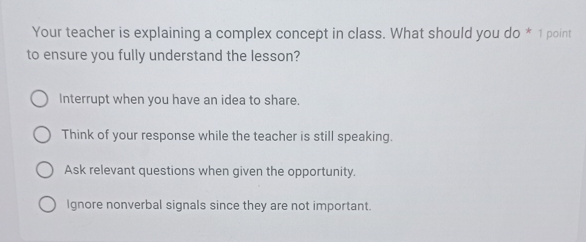 Your teacher is explaining a complex concept in class. What should you do * 1 point
to ensure you fully understand the lesson?
Interrupt when you have an idea to share.
Think of your response while the teacher is still speaking.
Ask relevant questions when given the opportunity.
Ignore nonverbal signals since they are not important.