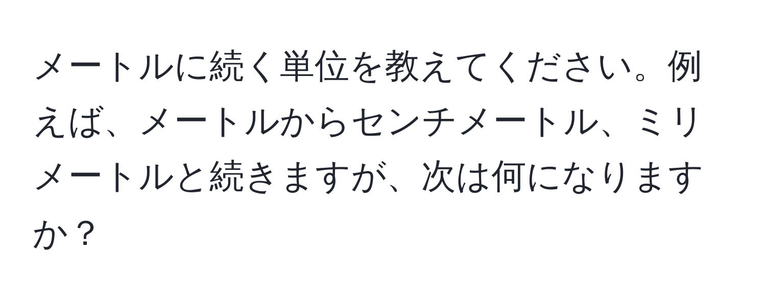 メートルに続く単位を教えてください。例えば、メートルからセンチメートル、ミリメートルと続きますが、次は何になりますか？