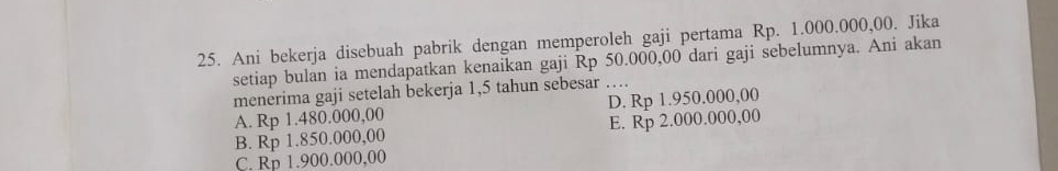 Ani bekerja disebuah pabrik dengan memperoleh gaji pertama Rp. 1.000.000,00. Jika
setiap bulan ia mendapatkan kenaikan gaji Rp 50.000,00 dari gaji sebelumnya. Ani akan
menerima gaji setelah bekerja 1,5 tahun sebesar …
A. Rp 1.480.000,00 D. Rp 1.950.000,00
B. Rp 1.850.000,00 E. Rp 2.000.000,00
C. Rp 1.900.000,00