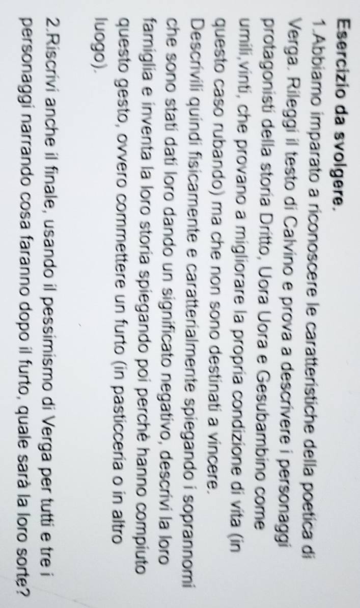 Esercizio da svolgere. 
1.Abbiamo imparato a riconoscere le caratterístiche della poetica di 
Verga. Rileggi il testo di Calvino e prova a descrivere i personaggi 
protagonistí della storía Dritto, Uora Uora e Gesubambino come 
umili,vinti, che provano a migliorare la propría condizione di vita (in 
questo caso rubando) ma che non sono destinati a vincere. 
Descrivili quindi fisicamente e caratterialmente spiegando i soprannomi 
che sono statí datí loro dando un significato negativo, descrivi la loro 
famiglia e inventa la loro storia spiegando poi perchè hanno compiuto 
questo gesto, ovvero commettere un furto (in pasticcería o in altro 
luogo). 
2.Riscrivi anche il finale, usando il pessimismo di Verga per tutti e tre i 
personaggi narrando cosa faranno dopo il furto, quale sarà la loro sorte?