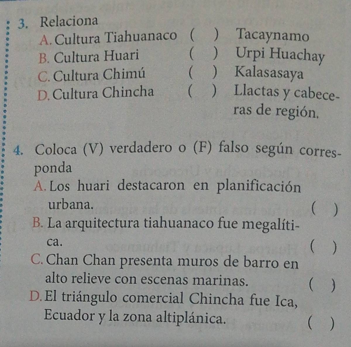 Relaciona
A. Cultura Tiahuanaco ( ) Tacaynamo

B. Cultura Huari ) Urpi Huachay
C. Cultura Chimú (  Kalasasaya
D. Cultura Chincha (  Llactas y cabece-
ras de región,
4. Coloca (V) verdadero o (F) falso según corres-
ponda
A. Los huari destacaron en planificación
urbana.
 )
B. La arquitectura tiahuanaco fue megalíti-
ca.
( 
C. Chan Chan presenta muros de barro en
alto relieve con escenas marinas.
( ₹)
D.El triángulo comercial Chincha fue Ica,
Ecuador y la zona altiplánica.
( )