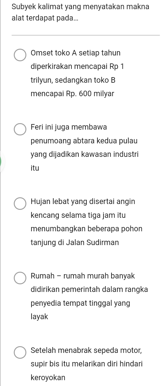 Subyek kalimat yang menyatakan makna 
alat terdapat pada... 
Omset toko A setiap tahun 
diperkirakan mencapai Rp 1
trilyun, sedangkan toko B 
mencapai Rp. 600 milyar 
Feri ini juga membawa 
penumoang abtara kedua pulau 
yang dijadikan kawasan industri 
itu 
Hujan lebat yang disertai angin 
kencang selama tiga jam itu 
menumbangkan beberapa pohon 
tanjung di Jalan Sudirman 
Rumah - rumah murah banyak 
didirikan pemerintah dalam rangka 
penyedia tempat tinggal yang 
layak 
Setelah menabrak sepeda motor, 
supir bis itu melarikan diri hindari 
keroyokan