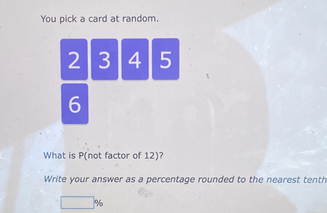 You pick a card at random.
2 3 4 5
6
What is P (not factor of 12)? 
Write your answer as a percentage rounded to the nearest tenth
□ %