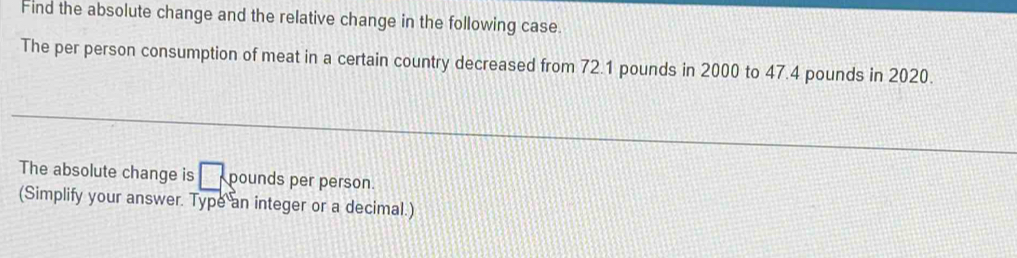 Find the absolute change and the relative change in the following case. 
The per person consumption of meat in a certain country decreased from 72.1 pounds in 2000 to 47.4 pounds in 2020. 
The absolute change is □ pounds per person. 
(Simplify your answer. Type an integer or a decimal.)