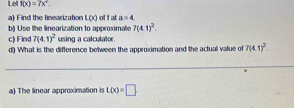 Let f(x)=7x^2. 
a) Find the linearization L(x) of f at a=4. 
b) Use the linearization to approximate 7(4.1)^2. 
c) Find 7(4.1)^2 using a calculator. 
d) What is the difference between the approximation and the actual value of 7(4.1)^2. 
a) The linear approximation is L(x)=□.