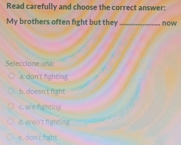 Read carefully and choose the correct answer:
My brothers often fight but they _now
Seleccione una:
a. don't fighting
b. doesn't fight
c. are fighting
d. aren't fighting
e. don't fight