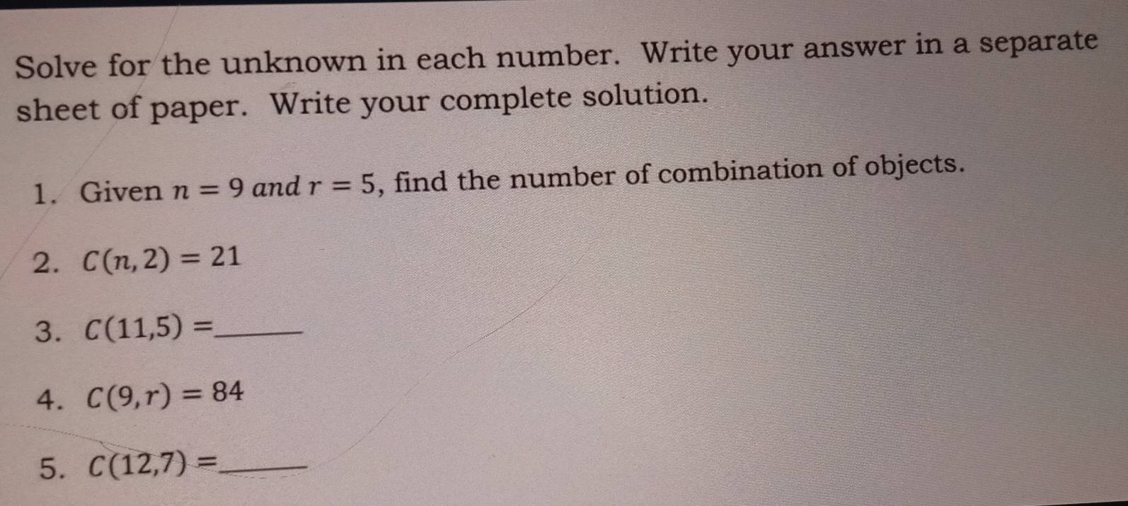 Solve for the unknown in each number. Write your answer in a separate 
sheet of paper. Write your complete solution. 
1. Given n=9 and r=5 , find the number of combination of objects. 
2. C(n,2)=21
3. C(11,5)= _ 
4. C(9,r)=84
5. C(12,7)= _