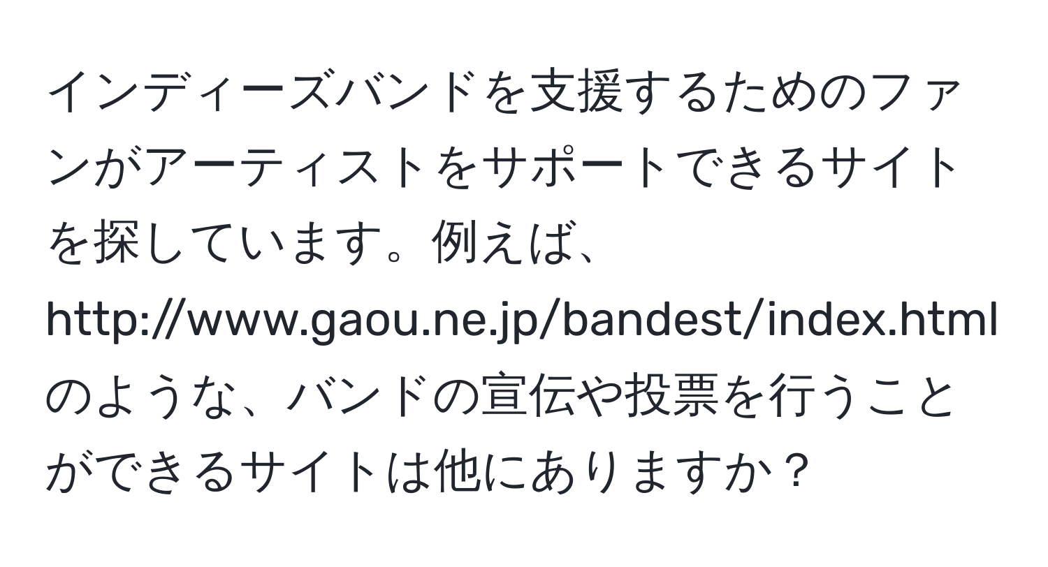 インディーズバンドを支援するためのファンがアーティストをサポートできるサイトを探しています。例えば、http://www.gaou.ne.jp/bandest/index.htmlのような、バンドの宣伝や投票を行うことができるサイトは他にありますか？