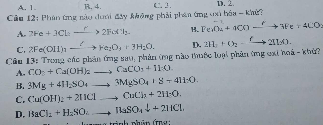 A. 1. B. 4. C. 3.
D. 2.
Câu 12: Phản ứng nào dưới đây không phải phản ứng oxi hóa - khử?
A. 2Fe+3Cl_2xrightarrow f2FeCl_3.
B. Fe_3O_4+4COxrightarrow ell 3Fe+4CO_2
C. 2Fe(OH)_3xrightarrow t^0Fe_2O_3+3H_2O.
D. 2H_2+O_2xrightarrow t^02H_2O. 
Câu 13:Trc long các phản ứng sau, phản ứng nào thuộc loại phản ứng oxi hoá - khử?
A. CO_2+Ca(OH)_2to CaCO_3+H_2O.
B. 3Mg+4H_2SO_4to 3MgSO_4+S+4H_2O.
C. Cu(OH)_2+2HClto CuCl_2+2H_2O.
D. BaCl_2+H_2SO_4to BaSO_4downarrow +2HCl. 
trình phản ứng: