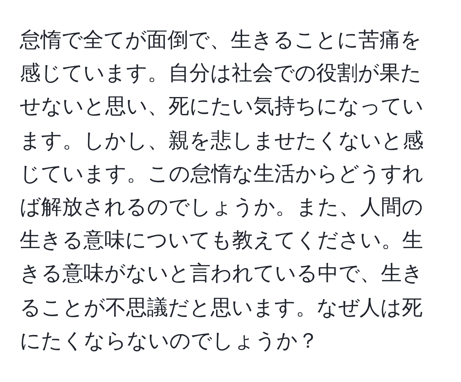 怠惰で全てが面倒で、生きることに苦痛を感じています。自分は社会での役割が果たせないと思い、死にたい気持ちになっています。しかし、親を悲しませたくないと感じています。この怠惰な生活からどうすれば解放されるのでしょうか。また、人間の生きる意味についても教えてください。生きる意味がないと言われている中で、生きることが不思議だと思います。なぜ人は死にたくならないのでしょうか？