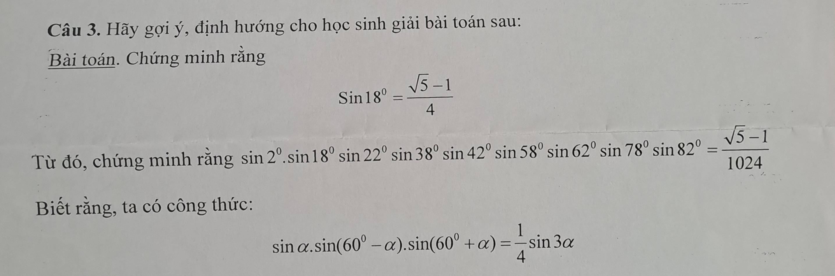 Hãy gợi ý, định hướng cho học sinh giải bài toán sau: 
Bài toán. Chứng minh rằng
Sin18°= (sqrt(5)-1)/4 
Từ đó, chứng minh rằng sin 2°.sin 18°sin 22°sin 38°sin 42°sin 58°sin 62°sin 78°sin 82°= (sqrt(5)-1)/1024 
Biết rằng, ta có công thức:
sin alpha .sin (60°-alpha ).sin (60°+alpha )= 1/4 sin 3alpha