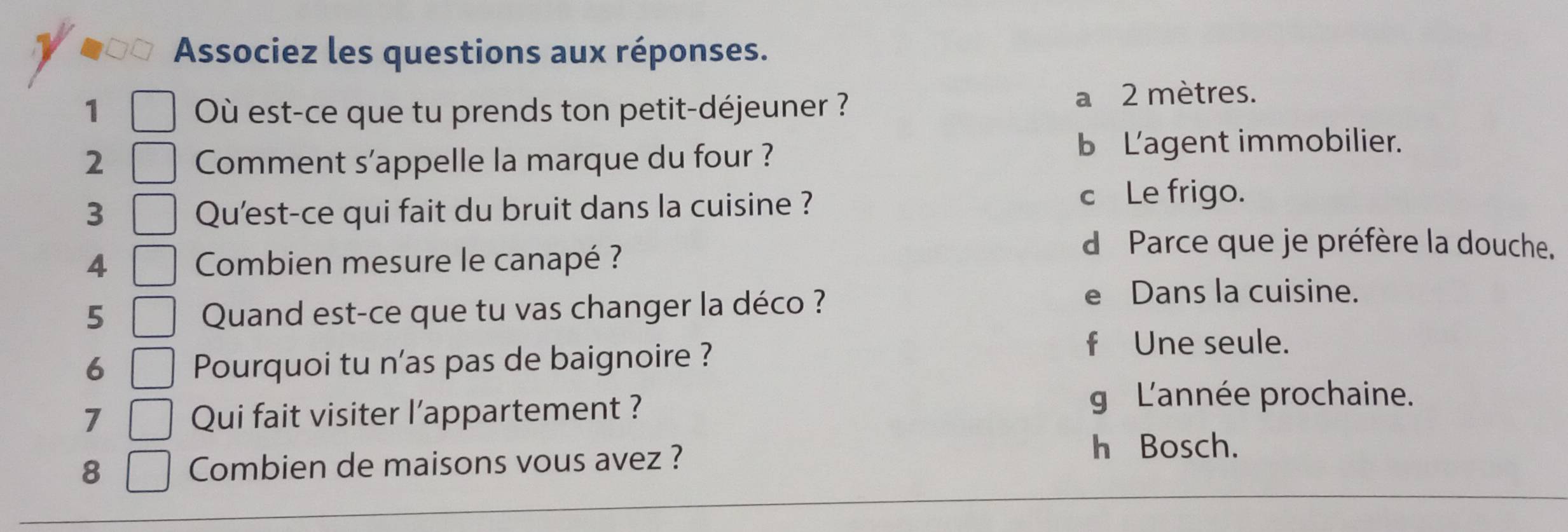 Associez les questions aux réponses.
1 Où est-ce que tu prends ton petit-déjeuner ? a 2 mètres.
2 Comment s'appelle la marque du four ?
b Lagent immobilier.
3 Qu'est-ce qui fait du bruit dans la cuisine ?
c Le frigo.
4 Combien mesure le canapé ?
d Parce que je préfère la douche.
5 Quand est-ce que tu vas changer la déco ?
e Dans la cuisine.
6 Pourquoi tu n'as pas de baignoire ?
f Une seule.
7 Qui fait visiter l’appartement ?
g L'année prochaine.
8 Combien de maisons vous avez ?
h Bosch.