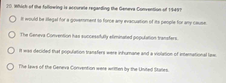 Which of the following is accurate regarding the Geneva Convention of 1949?
It would be illegal for a government to force any evacuation of its people for any cause.
The Geneva Convention has successfully eliminated population transfers.
It was decided that population transfers were inhumane and a violation of international law.
The laws of the Geneva Convention were written by the United States.