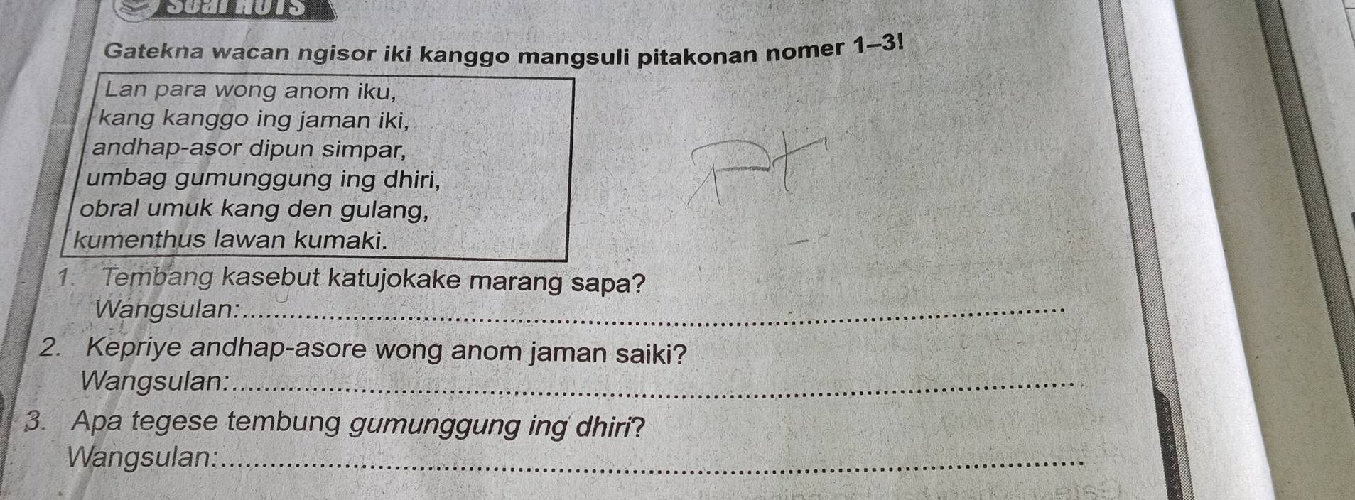 ysoarnots 
Gatekna wacan ngisor iki kanggo mangsuli pitakonan nomer 1-3!
Lan para wong anom iku, 
kang kanggo ing jaman iki, 
andhap-asor dipun simpar, 
umbag gumunggung ing dhiri, 
obral umuk kang den gulang, 
kumenthus lawan kumaki. 
1. Tembang kasebut katujokake marang sapa? 
Wängsulan:_ 
2. Kepriye andhap-asore wong anom jaman saiki? 
Wangsulan:_ 
3. Apa tegese tembung gumunggung ing dhiri? 
Wangsulan:_