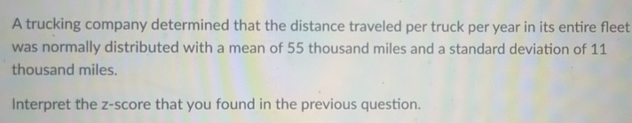 A trucking company determined that the distance traveled per truck per year in its entire fleet 
was normally distributed with a mean of 55 thousand miles and a standard deviation of 11
thousand miles. 
Interpret the z-score that you found in the previous question.