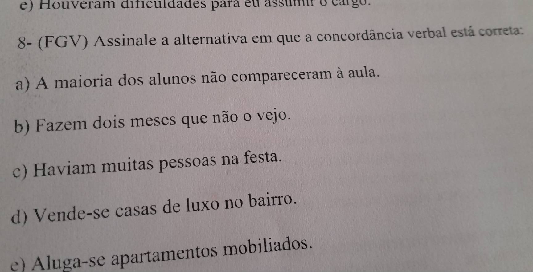 e) Houveram dificuldades para eu assumir o cargo.
8- (FGV) Assinale a alternativa em que a concordância verbal está correta:
a) A maioria dos alunos não compareceram à aula.
b) Fazem dois meses que não o vejo.
c) Haviam muitas pessoas na festa.
d) Vende-se casas de luxo no bairro.
e) Aluga-se apartamentos mobiliados.