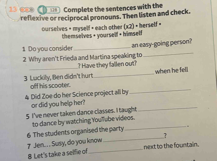 13 ©0 ( 128 Complete the sentences with the 
reflexive or reciprocal pronouns. Then listen and check. 
ourselves • myself • each other (x2) • herself • 
themselves • yourself • himself 
1 Do you consider_ 
an easy-going person? 
2 Why aren’t Frieda and Martina speaking to 
_ 
? Have they fallen out? 
3 Luckily, Ben didn’t hurt _when he fell 
off his scooter. 
4 Did Zoe do her Science project all by 
_ 
or did you help her? 
5 I’ve never taken dance classes. I taught 
_ 
to dance by watching YouTube videos. 
_ 
6 The students organised the party 
_. 
? 
7 Jen. . . Susy, do you know 
8 Let’s take a selfie of _next to the fountain.