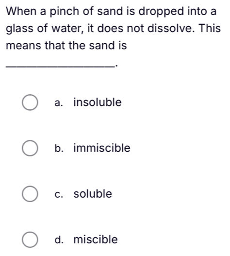 When a pinch of sand is dropped into a
glass of water, it does not dissolve. This
means that the sand is
_.
a. insoluble
b. immiscible
c. soluble
d. miscible