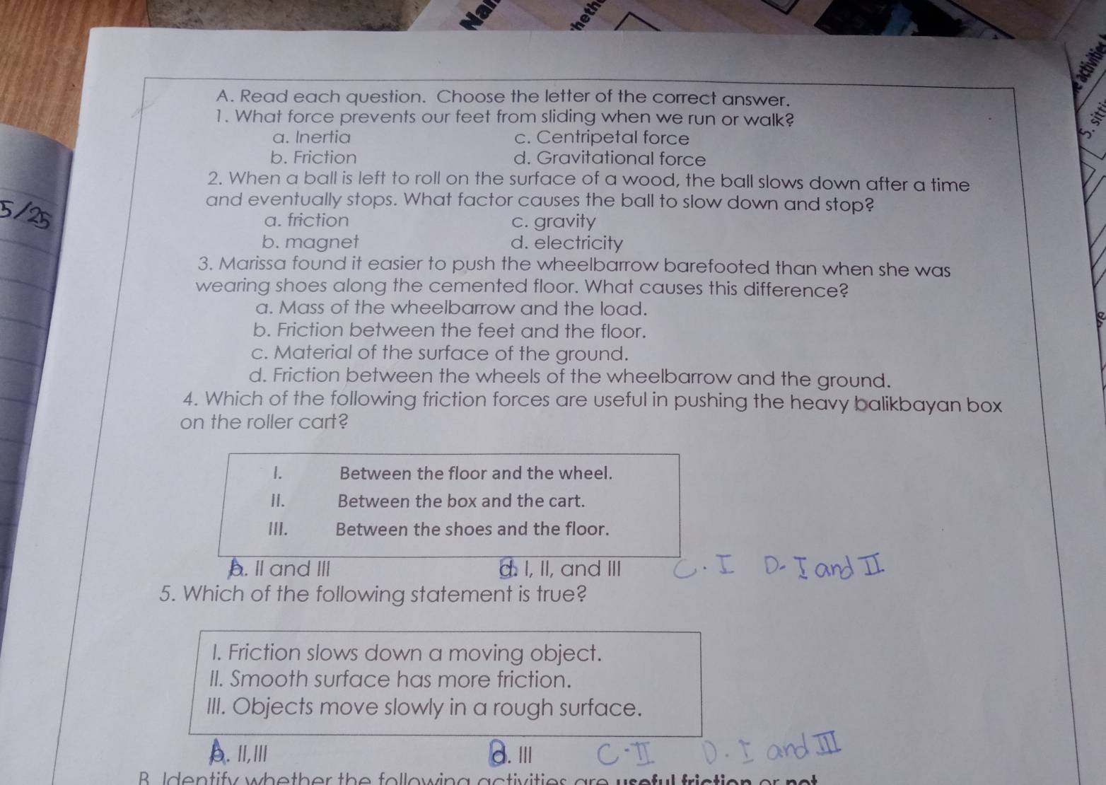 Read each question. Choose the letter of the correct answer.
1. What force prevents our feet from sliding when we run or walk?
a. Inertia c. Centripetal force
b. Friction d. Gravitational force
2. When a ball is left to roll on the surface of a wood, the ball slows down after a time
and eventually stops. What factor causes the ball to slow down and stop?
a. friction c. gravity
b. magnet d. electricity
3. Marissa found it easier to push the wheelbarrow barefooted than when she was
wearing shoes along the cemented floor. What causes this difference?
a. Mass of the wheelbarrow and the load.
b. Friction between the feet and the floor.
c. Material of the surface of the ground.
d. Friction between the wheels of the wheelbarrow and the ground.
4. Which of the following friction forces are useful in pushing the heavy balikbayan box
on the roller cart?
1. Between the floor and the wheel.
II. Between the box and the cart.
III. Between the shoes and the floor.
b. II and III I, II, and III
5. Which of the following statement is true?
I. Friction slows down a moving object.
II. Smooth surface has more friction.
III. Objects move slowly in a rough surface.
A. I,Ⅲ/I
3.Ⅲ
B Identify whether the following activities are useful frictic