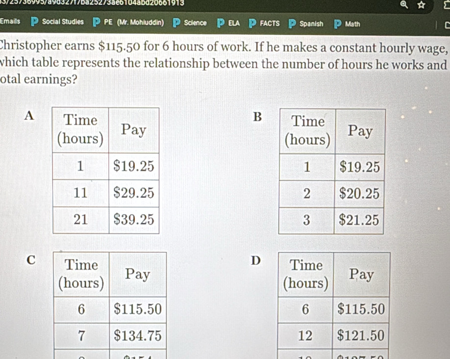 33/25736995/a9d327f7ba25273ae6104abd20661913 
Emails Social Studies PE (Mr. Mohiuddin) Science ELA FACTS Spanish Math 
Christopher earns $115.50 for 6 hours of work. If he makes a constant hourly wage, 
which table represents the relationship between the number of hours he works and 
otal earnings? 
A B 



CD