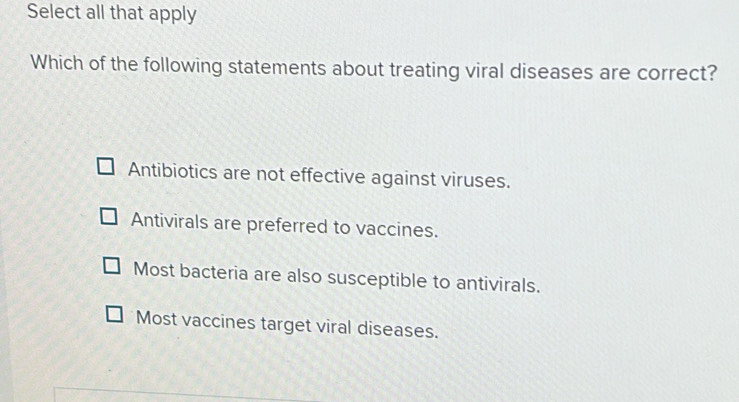 Select all that apply
Which of the following statements about treating viral diseases are correct?
Antibiotics are not effective against viruses.
Antivirals are preferred to vaccines.
Most bacteria are also susceptible to antivirals.
Most vaccines target viral diseases.