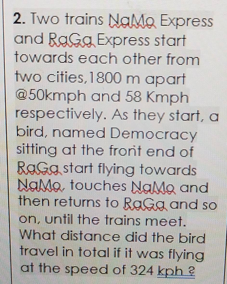 Two trains NαMo Express 
and RaGa Express start 
towards each other from 
two cities, 1800 m apart 
@ 50kmph and 58 Kmph
respectively. As they start, a 
bird, named Democracy 
sitting at the fron't end of 
RaGa start flying towards 
NgMg, touches NgMg and 
then returns to RaGa and so 
on, until the trains meet. 
What distance did the bird 
travel in total if it was flying 
at the speed of 324 kph ?