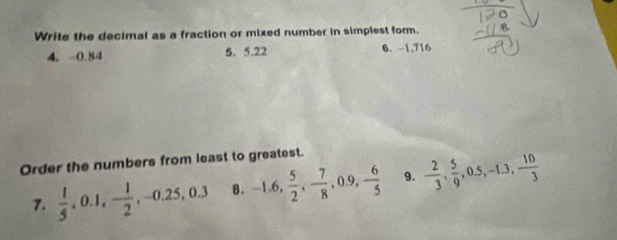 Write the decimal as a fraction or mixed number in simplest form. 
4. 0.84 5. 5. 22 6. -1.716
Order the numbers from least to greatest. 
7.  1/5 , 0.1, - 1/2 , -0.25, 0.3 B. -1.6,  5/2 , - 7/8 , 0.9, - 6/5  9. - 2/3 ,  5/9 , 0.5, -1.3,  10/3 