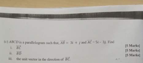 ABCD is a parallelogram such that vector AB=3i+j and vector AC=5i-3j. Find 
i. vector BC [5 Marks] 
i. vector BD [5 Marks] 
[5 Marks] 
iii. the unit vector in the direction of vector BC.