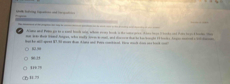 Unt Solving Equations and Inequalities
Progres=
The movement of the progress bar may he uneven becouse questions can be worth more or hass fncluding cora) depenting in your ansemnt
Alana and Petra go to a used book sale, where every book is the same price. Alana buys 5 books and Peira buys 4 books. They
run into their friend Angus, who really loves to read, and discover that he has bought 19 books. Angus received a $10 discount,
but he still spent $7.50 more than Alana and Petra combined. How much does one book cost?
$2.50
$0.25
$19.75
$1.75