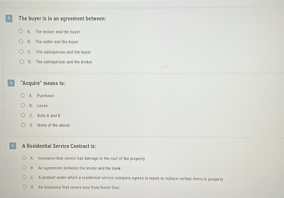 The buyer is in an agreement between:
A. The broker and the buyer
B. The seller and the buyer
C. The salesperson and the buyer
D. The salesperson and the broker
“Acquire” means to:
A. Purchase
B. Lease
C. Both A and B
D None of the above
6 A Residential Service Contract is:
A. Insurance that covers hail damage to the roof of the property
B. An agreement between the lender and the bank
C. A product under which a residential service company agrees to repair or replace certain items in property
D. An insurance that covers loss from forest fires