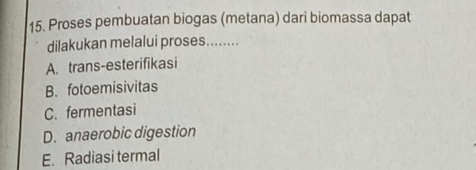 Proses pembuatan biogas (metana) dari biomassa dapat
dilakukan melalui proses........
A. trans-esterifikasi
B. fotoemisivitas
C. fermentasi
D. anaerobic digestion
E. Radiasi termal