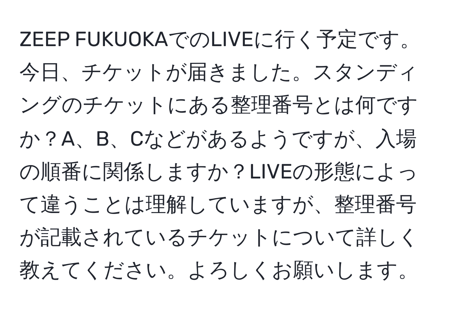 ZEEP FUKUOKAでのLIVEに行く予定です。今日、チケットが届きました。スタンディングのチケットにある整理番号とは何ですか？A、B、Cなどがあるようですが、入場の順番に関係しますか？LIVEの形態によって違うことは理解していますが、整理番号が記載されているチケットについて詳しく教えてください。よろしくお願いします。