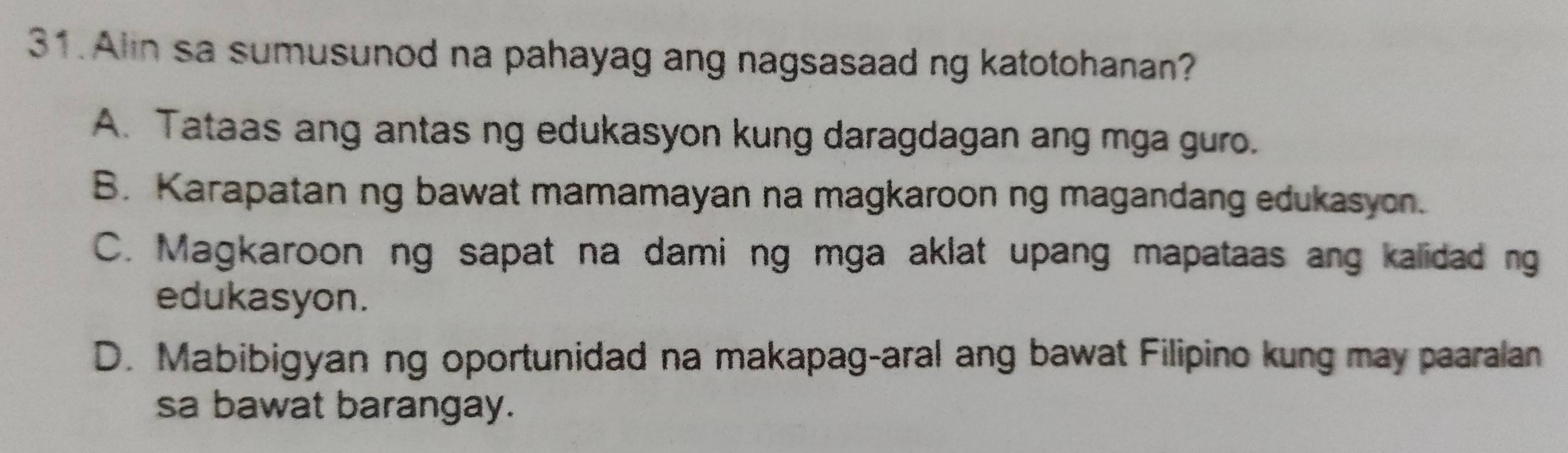 Alin sa sumusunod na pahayag ang nagsasaad ng katotohanan?
A. Tataas ang antas ng edukasyon kung daragdagan ang mga guro.
B. Karapatan ng bawat mamamayan na magkaroon ng magandang edukasyon.
C. Magkaroon ng sapat na dami ng mga aklat upang mapataas ang kalidad ng
edukasyon.
D. Mabibigyan ng oportunidad na makapag-aral ang bawat Filipino kung may paaralan
sa bawat barangay.