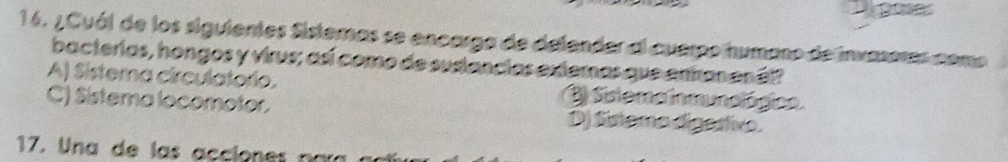 ¿Cuál de los siguientes Sisteras se encarga de delender al cuerpo humano de invaseras como
bacterias, hongos y virus; así como de sustancias extemas que entan enél?
A) Sistema circulatoro.
C) Sistema locomotor.
B Sistema inmunológico.
Dj Sistemo digesive.
17. Una de las acciones naí