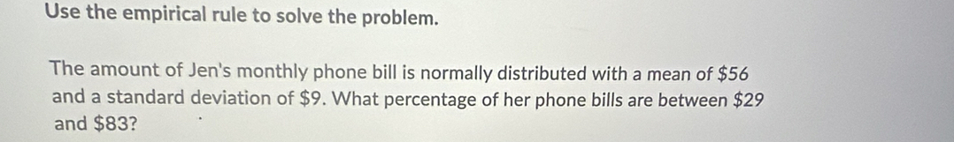 Use the empirical rule to solve the problem. 
The amount of Jen's monthly phone bill is normally distributed with a mean of $56
and a standard deviation of $9. What percentage of her phone bills are between $29
and $83?