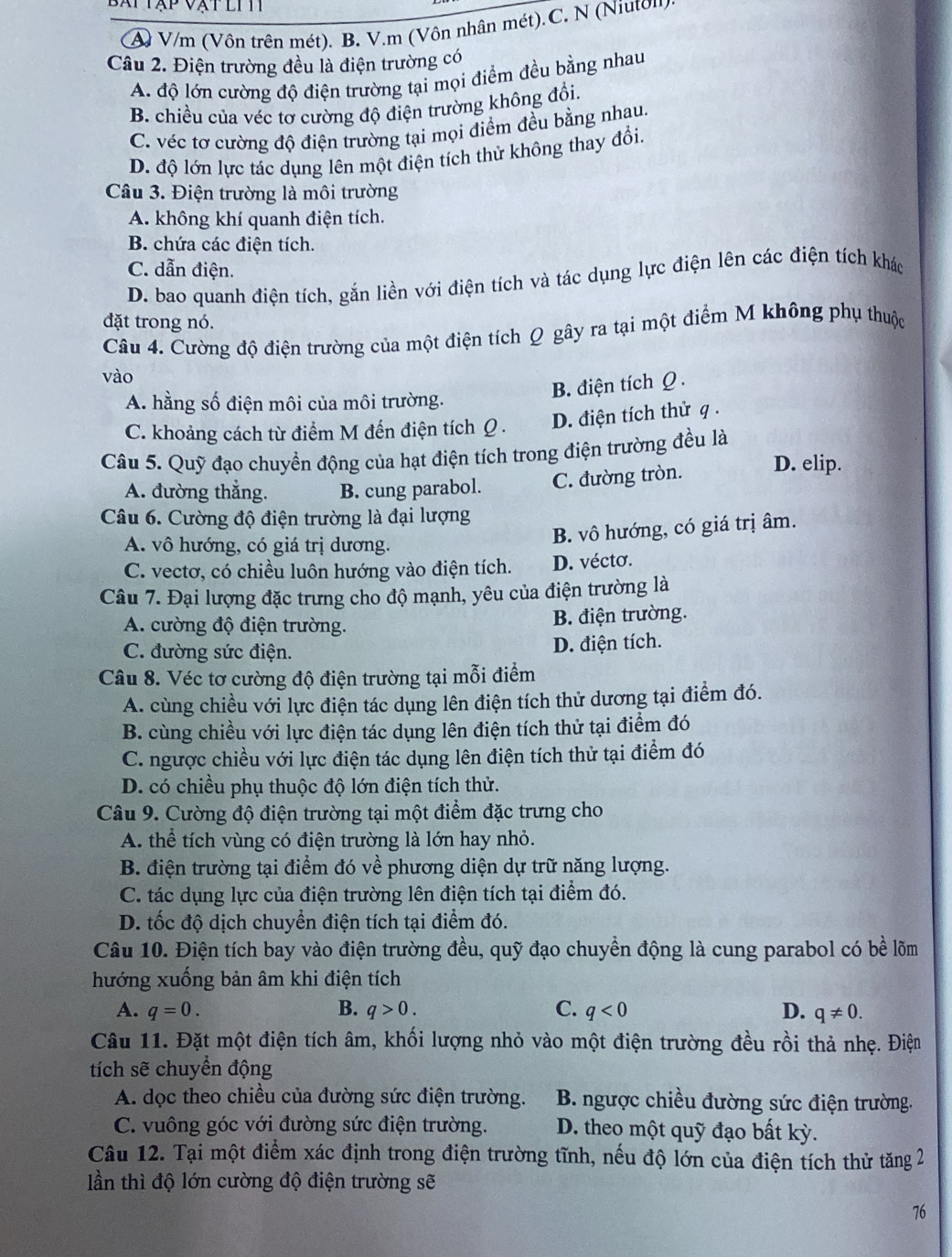 bạp  tập vật li h
A V/m (Vôn trên mét). B. V.m (Vôn nhân mét).C. N (Niuton)
Câu 2. Điện trường đều là điện trường có
A. độ lớn cường độ điện trường tại mọi điểm đều bằng nhau
B. chiều của véc tơ cường độ điện trường không đổi.
C. véc tơ cường độ điện trường tại mọi điểm đều bằng nhau.
D. độ lớn lực tác dụng lên một điện tích thử không thay đổi.
Câu 3. Điện trường là môi trường
A. không khí quanh điện tích.
B. chứa các điện tích.
C. dẫn điện.
D. bao quanh điện tích, gắn liền với điện tích và tác dụng lực điện lên các điện tích khác
đặt trong nó.
Câu 4. Cường độ điện trường của một điện tích Q gây ra tại một điểm M không phụ thuộc
vào
B. điện tích Ω .
A. hằng số điện môi của môi trường.
C. khoảng cách từ điểm M đến điện tích Q  . D. điện tích thử q .
Câu 5. Quỹ đạo chuyển động của hạt điện tích trong điện trường đều là D. elip.
A. đường thắng. B. cung parabol. C. đường tròn.
Câu 6. Cường độ điện trường là đại lượng
A. vô hướng, có giá trị dương.
B. vô hướng, có giá trị âm.
C. vectơ, có chiều luôn hướng vào điện tích. D. vécto.
Câu 7. Đại lượng đặc trưng cho độ mạnh, yêu của điện trường là
A. cường độ điện trường. B. điện trường.
C. đường sức điện. D. điện tích.
Câu 8. Véc tơ cường độ điện trường tại mỗi điểm
A. cùng chiều với lực điện tác dụng lên điện tích thử dương tại điểm đó.
B. cùng chiều với lực điện tác dụng lên điện tích thử tại điểm đó
C. ngược chiều với lực điện tác dụng lên điện tích thử tại điểm đó
D. có chiều phụ thuộc độ lớn điện tích thử.
Câu 9. Cường độ điện trường tại một điểm đặc trưng cho
A. thể tích vùng có điện trường là lớn hay nhỏ.
B. điện trường tại điểm đó về phương diện dự trữ năng lượng.
C. tác dụng lực của điện trường lên điện tích tại điểm đó.
D. tốc độ dịch chuyển điện tích tại điểm đó.
Câu 10. Điện tích bay vào điện trường đều, quỹ đạo chuyển động là cung parabol có bề lõm
hướng xuống bản âm khi điện tích
A. q=0. B. q>0. C. q<0</tex> D. q!= 0.
Câu 11. Đặt một điện tích âm, khối lượng nhỏ vào một điện trường đều rồi thả nhẹ. Điện
tích sẽ chuyển động
A. dọc theo chiều của đường sức điện trường. B. ngược chiều đường sức điện trường.
C. vuông góc với đường sức điện trường. D. theo một quỹ đạo bất kỳ.
Câu 12. Tại một điểm xác định trong điện trường tĩnh, nếu độ lớn của điện tích thử tăng 2
lần thì độ lớn cường độ điện trường sẽ
76