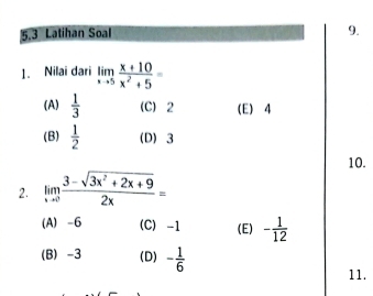 5.3 Latihan Soal
9.
1. Nilai dari limlimits _xto 5 (x+10)/x^2+5 =
(A)  1/3  (C) 2 (E) 4
(B)  1/2  (D) 3
10.
2. limlimits _xto 0 (3-sqrt(3x^2+2x+9))/2x =
(A) -6 (C) -1 (E) - 1/12 
(B) -3 (D) - 1/6 
11.