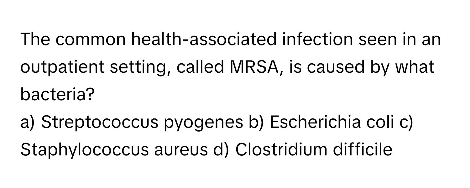 The common health-associated infection seen in an outpatient setting, called MRSA, is caused by what bacteria?

a) Streptococcus pyogenes b) Escherichia coli c) Staphylococcus aureus d) Clostridium difficile