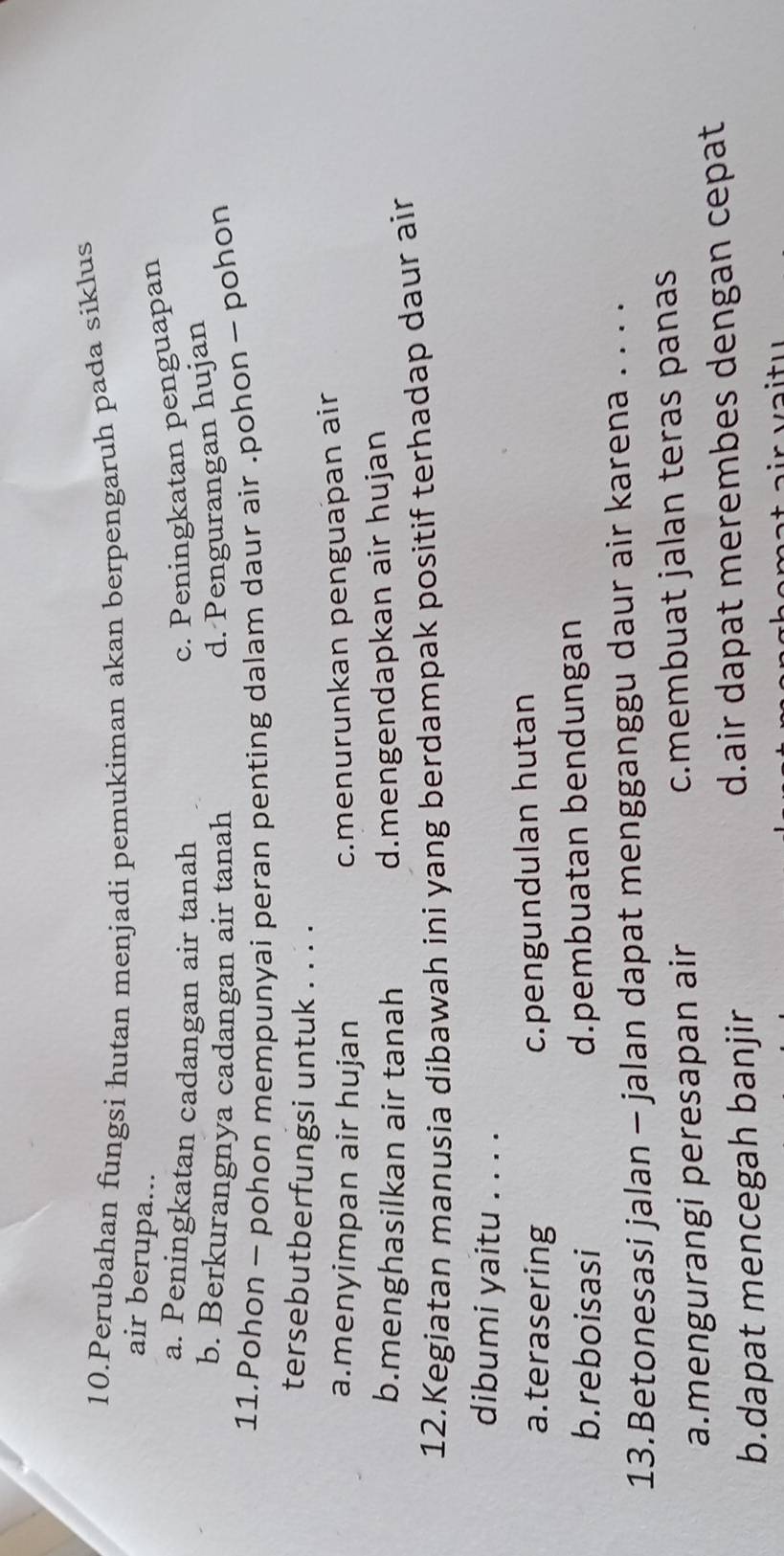 Perubahan fungsi hutan menjadi pemukiman akan berpengaruh pada siklus
air berupa...
a. Peningkatan cadangan air tanah
c. Peningkatan penguapan
b. Berkurangnya cadangan air tanah
d. Pengurangan hujan
11.Pohon - pohon mempunyai peran penting dalam daur air .pohon - pohon
tersebutberfungsi untuk . . . .
a.menyimpan air hujan
c.menurunkan penguaþan air
b.menghasilkan air tanah d.mengendapkan air hujan
12.Kegiatan manusia dibawah ini yang berdampak positif terhadap daur air
dibumi yaitu . . . .
a.terasering c.pengundulan hutan
b. reboisasi d.pembuatan bendungan
13.Betonesasi jalan - jalan dapat mengganggu daur air karena . . . .
a.mengurangi peresapan air c.membuat jalan teras panas
b.dapat mencegah banjir d.air dapat merembes dengan cepat