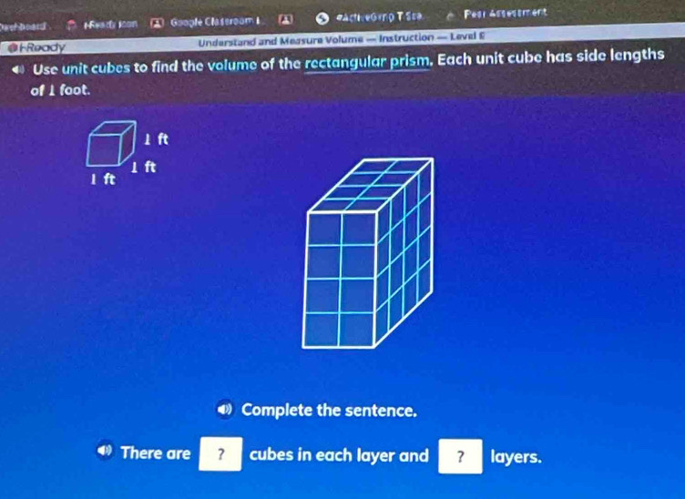 Dach board Meacty Icon Google Claseroom I eactiveóro T Sca Pesr Assessment 
@ F Ready Understand and Measure Volume — Instruction — Level E 
Use unit cubes to find the volume of the rectangular prism, Each unit cube has side lengths 
of I foot. 
Complete the sentence. 
There are ? cubes in each layer and ? layers.