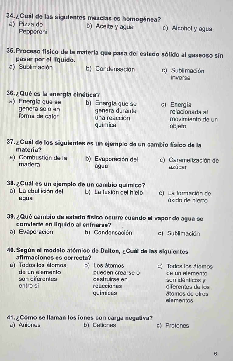 ¿Cuál de las siguientes mezclas es homogénea?
a) Pizza de b) Aceite y agua c) Alcohol y agua
Pepperoni
35. Proceso físico de la materia que pasa del estado sólido al gaseoso sin
pasar por el líquido.
a) Sublimación b) Condensación c) Sublimación
inversa
36. ¿Qué es la energía cinética?
a) Energía que se b) Energía que se c) Energía
genera solo en genera durante relacionada al
forma de calor una reacción movimiento de un
química objeto
37. ¿Cuál de los siguientes es un ejemplo de un cambio físico de la
materia?
a) Combustión de la b) Evaporación del c) Caramelización de
madera agua azúcar
38. ¿Cuál es un ejemplo de un cambio químico?
a) La ebullición del b) La fusión del hielo c) La formación de
agua óxido de hierro
39. ¿Qué cambio de estado físico ocurre cuando el vapor de agua se
convierte en liquido al enfriarse?
a) Evaporación b) Condensación c) Sublimación
40. Según el modelo atómico de Dalton, ¿Cuál de las siguientes
afirmaciones es correcta?
a) Todos los átomos b) Los átomos c) Todos los átomos
de un elemento pueden crearse o de un elemento
son diferentes destruirse en son idénticos y
entre si reacciones diferentes de los
químicas átomos de otros
elementos
41. ¿Cómo se llaman los iones con carga negativa?
a) Aniones b) Cationes c) Protones
6