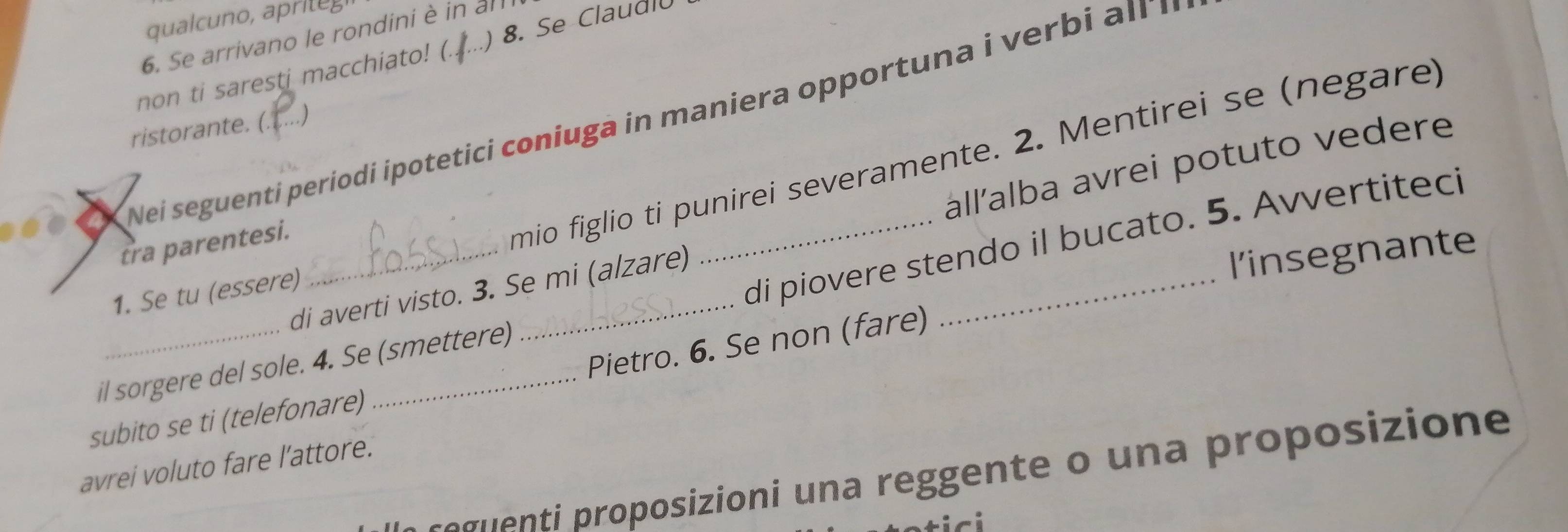 qualcuno, apri te 
6. Se arrivano le rondiniè in al 
non ti saresti macchiato! ( ) 8. Se Claudlo 
Nei seguenti periodi ipotetici coniuga in maniera opportuna i verb a 
ristorante. (. ) 
di averti visto. 3. Se mi (alzare) __állalba avrei potuto vedere 
tra parentesi._ 
mio figlio ti punirei severamente. 2. Mentirei se (negare 
1. Se tu (essere) 
di piovere stendo il bucato. 5. Avvertiteci 
l'insegnante 
il sorgere del sole. 4. Se (smettere) 
subito se ti (telefonare) _Pietro. 6. Se non (fare) 
avrei voluto fare l’attore. 
rogunti proposizioni una reggen te o un a proposizione