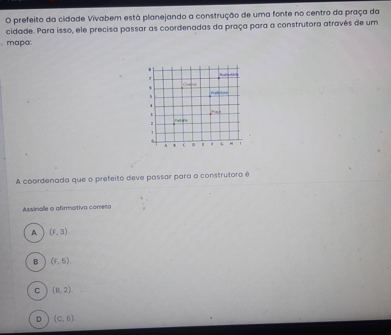 prefeito da cidade Vivabem está planejando a construção de uma fonte no centro da praça da
cidade. Para isso, ele precisa passar as coordenadas da praça para a construtora através de um
mapa:
A coordenada que o prefeito deve passar para a construtora é
Assinale a afirmativa correta
A (F,3).
B (F,5).
C (B,2).
D (C,6).